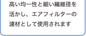 高い均一性と細い繊維径を活かし、エアフィルターの濾材として使用されます