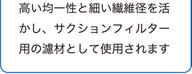 高い均一性と細い繊維径を活かし、サクションフィルター用の濾材として使用されます