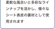 柔軟な風合いと多彩なラインナップを活かし、様々なシート表皮の裏材として使われます